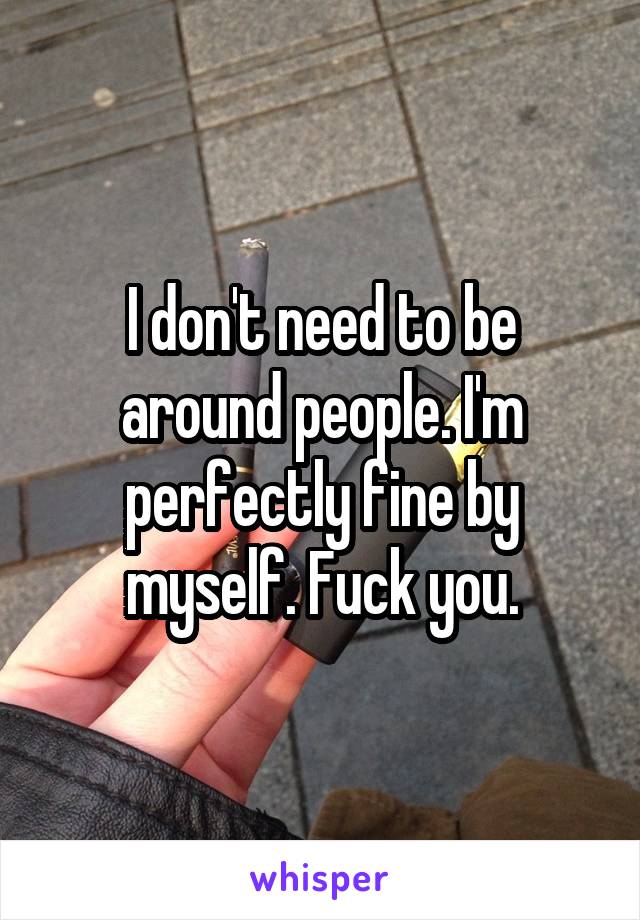 I don't need to be around people. I'm perfectly fine by myself. Fuck you.