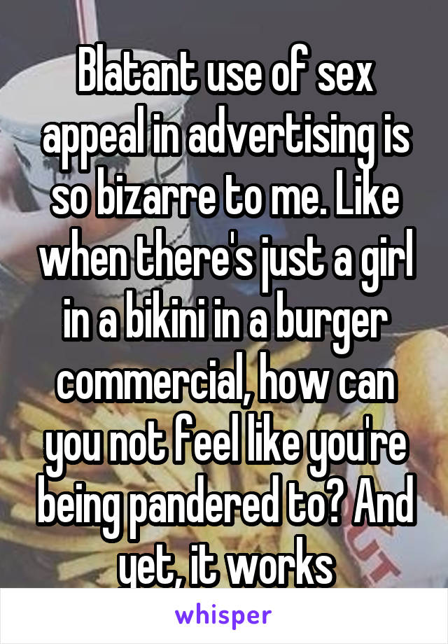 Blatant use of sex appeal in advertising is so bizarre to me. Like when there's just a girl in a bikini in a burger commercial, how can you not feel like you're being pandered to? And yet, it works