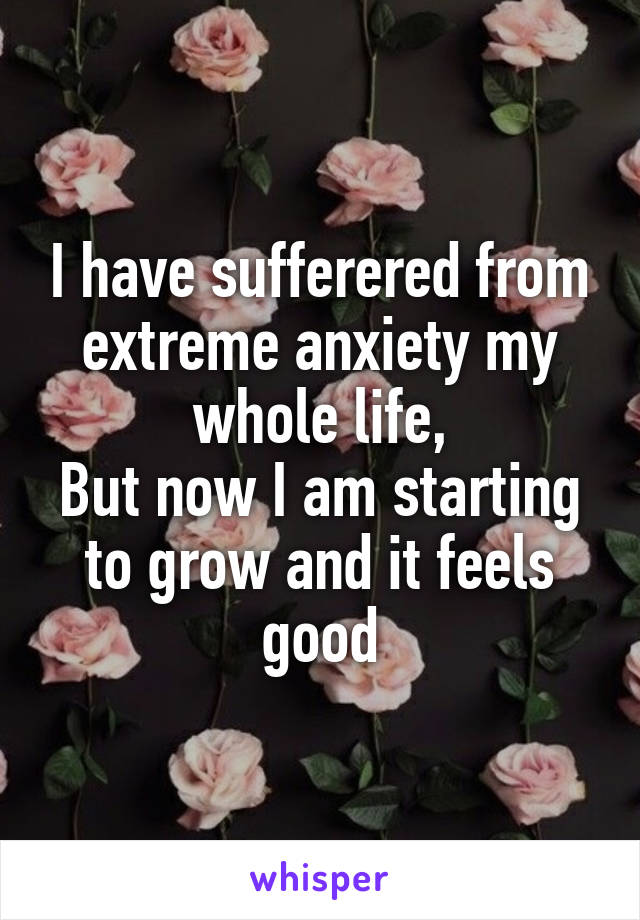 I have sufferered from extreme anxiety my whole life,
But now I am starting to grow and it feels good