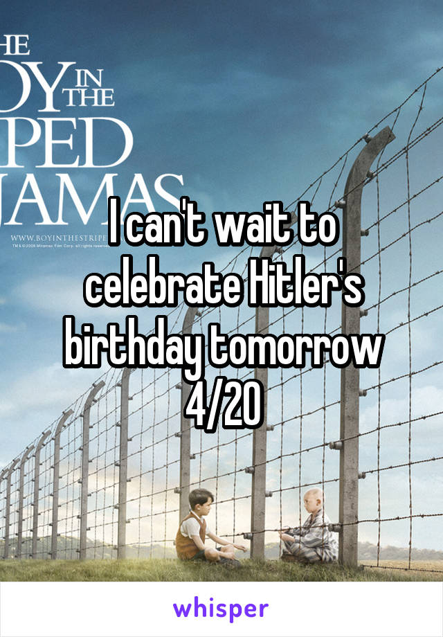 I can't wait to celebrate Hitler's birthday tomorrow 4/20