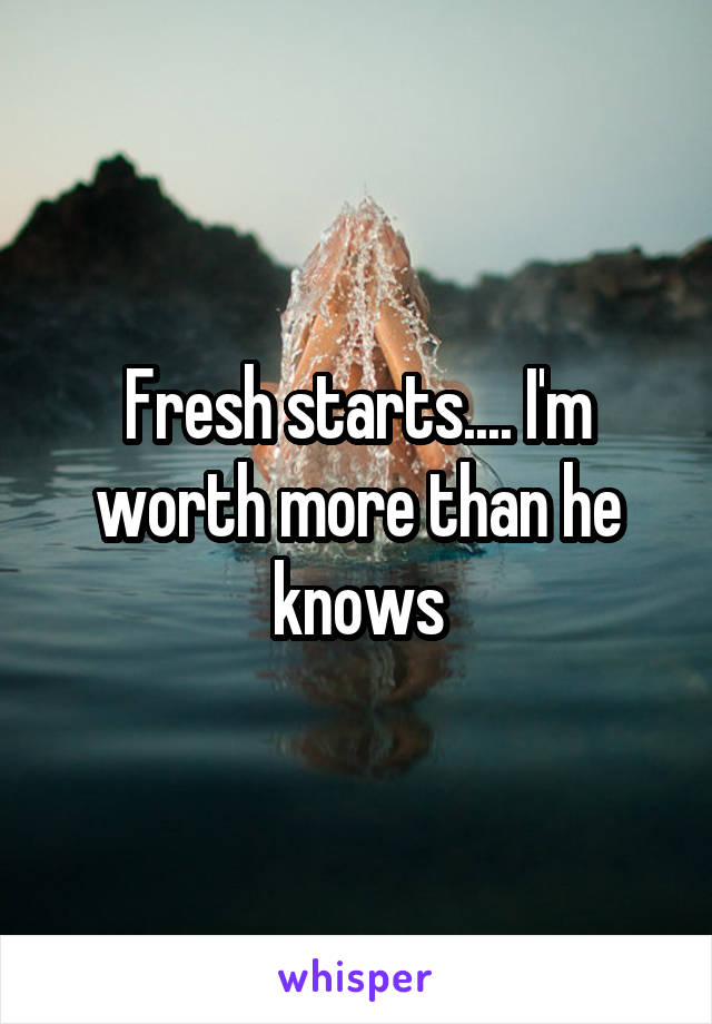 Fresh starts.... I'm worth more than he knows