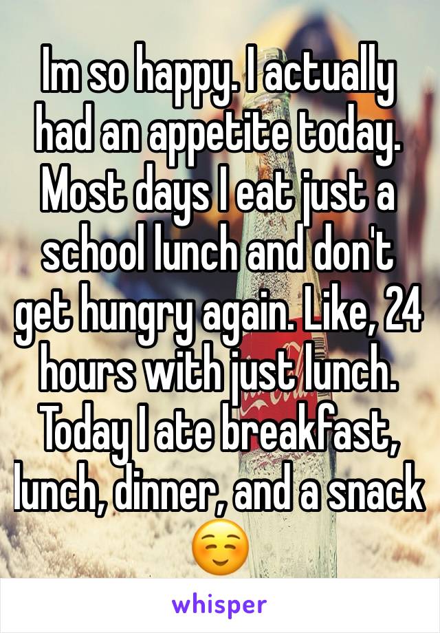 Im so happy. I actually had an appetite today. Most days I eat just a school lunch and don't get hungry again. Like, 24 hours with just lunch. Today I ate breakfast, lunch, dinner, and a snack ☺️