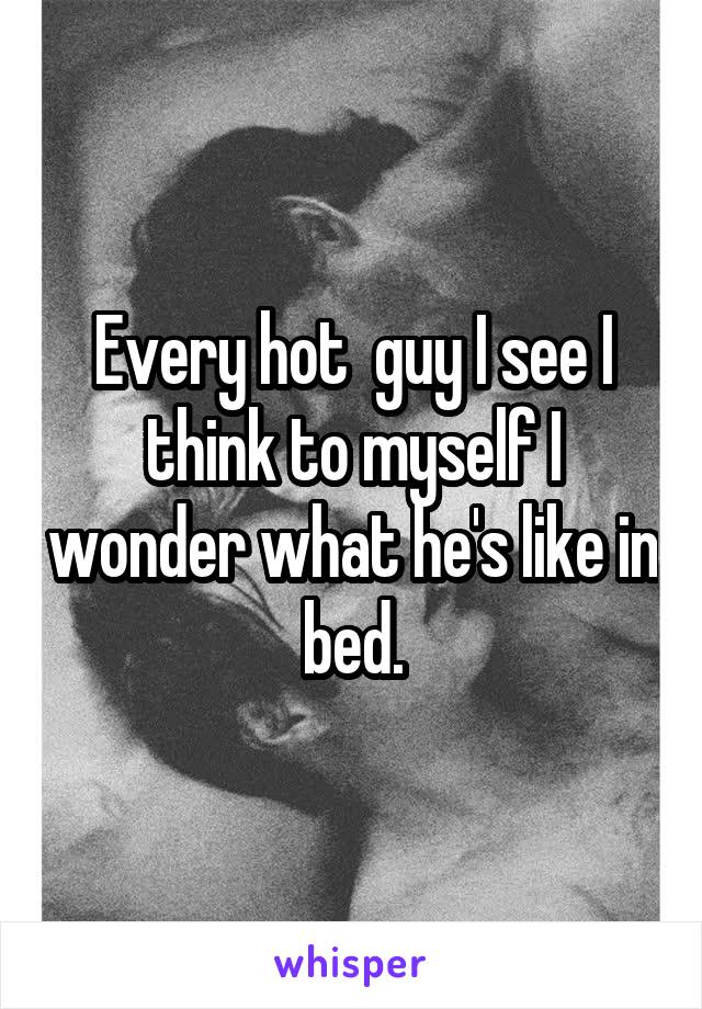 Every hot  guy I see I think to myself I wonder what he's like in bed.