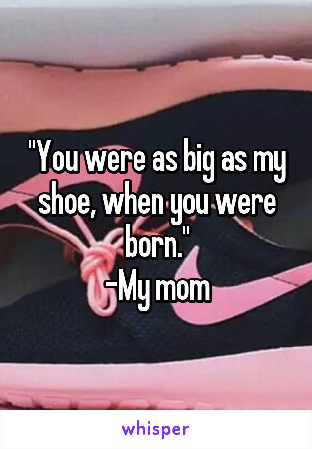 "You were as big as my shoe, when you were born."
-My mom