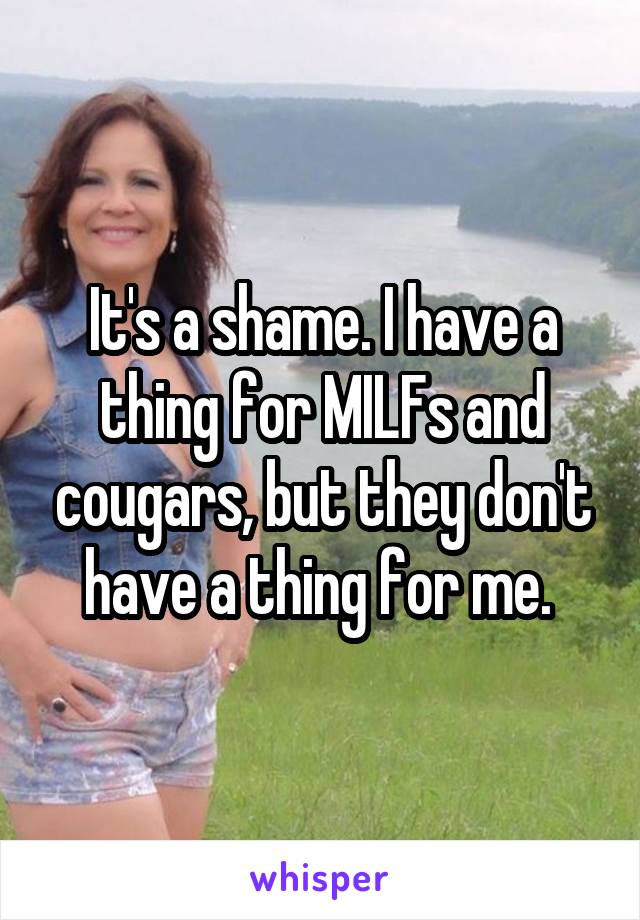 It's a shame. I have a thing for MILFs and cougars, but they don't have a thing for me. 