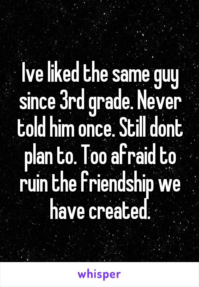 Ive liked the same guy since 3rd grade. Never told him once. Still dont plan to. Too afraid to ruin the friendship we have created.