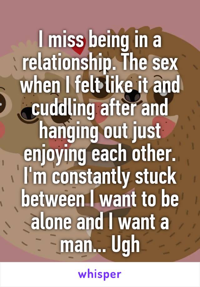 I miss being in a relationship. The sex when I felt like it and cuddling after and hanging out just enjoying each other. I'm constantly stuck between I want to be alone and I want a man... Ugh