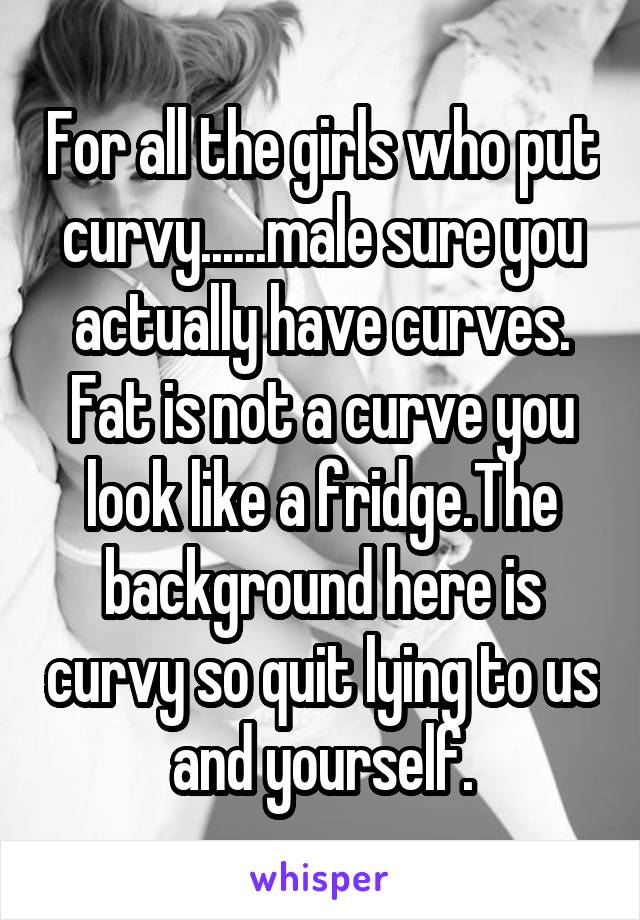 For all the girls who put curvy......male sure you actually have curves. Fat is not a curve you look like a fridge.The background here is curvy so quit lying to us and yourself.