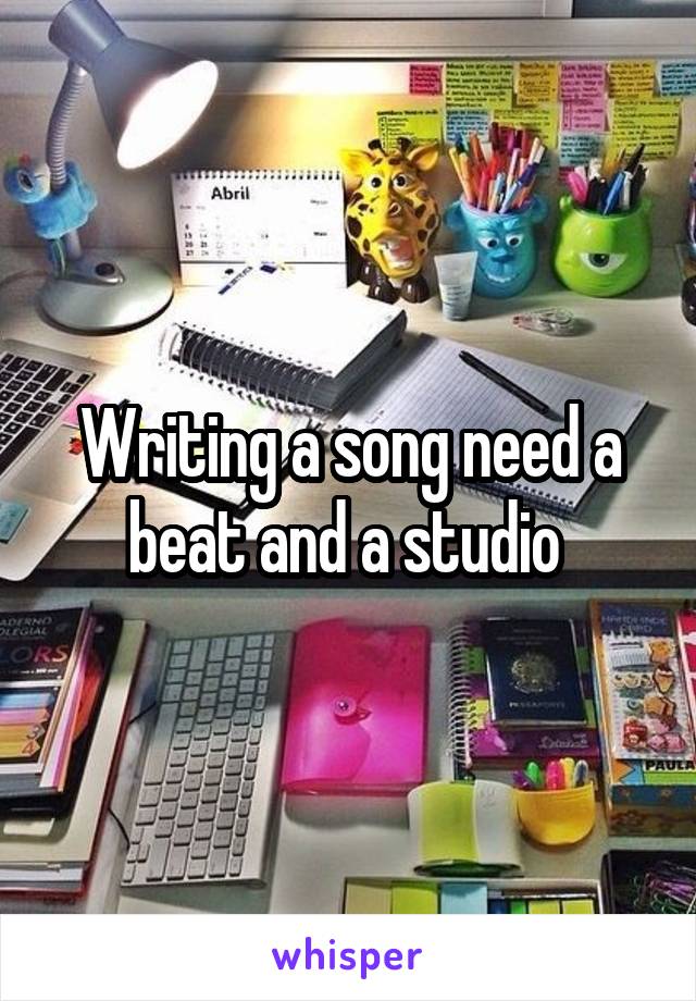 Writing a song need a beat and a studio 