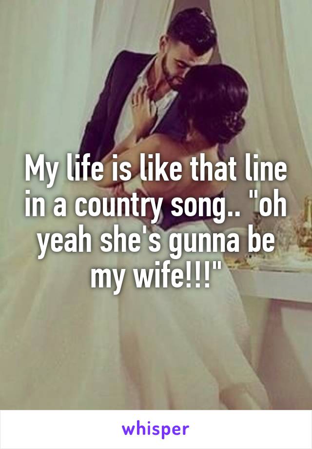 My life is like that line in a country song.. "oh yeah she's gunna be my wife!!!"