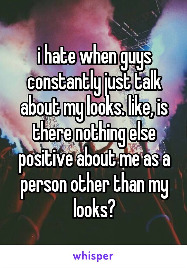 i hate when guys constantly just talk about my looks. like, is there nothing else positive about me as a person other than my looks?