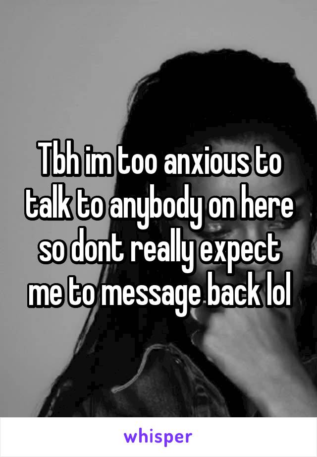 Tbh im too anxious to talk to anybody on here so dont really expect me to message back lol