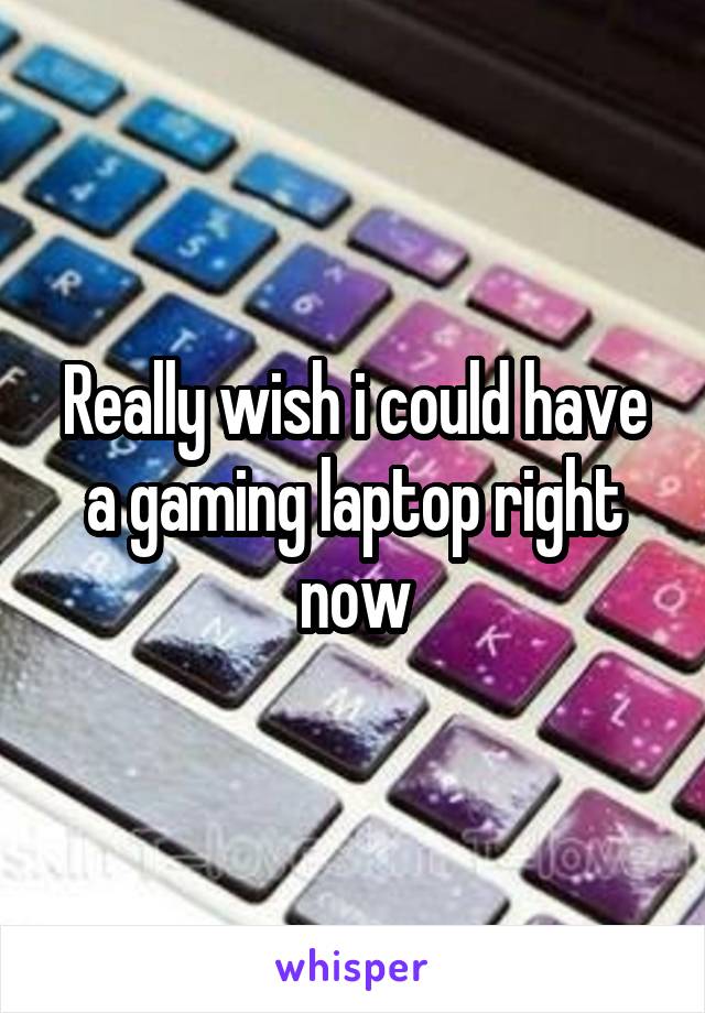 Really wish i could have a gaming laptop right now