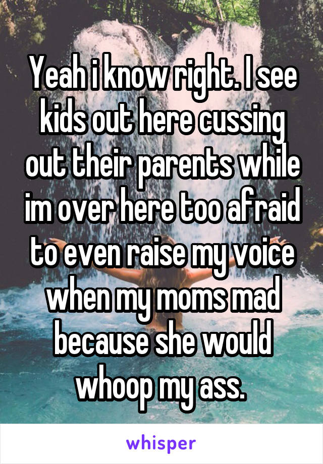 Yeah i know right. I see kids out here cussing out their parents while im over here too afraid to even raise my voice when my moms mad because she would whoop my ass. 