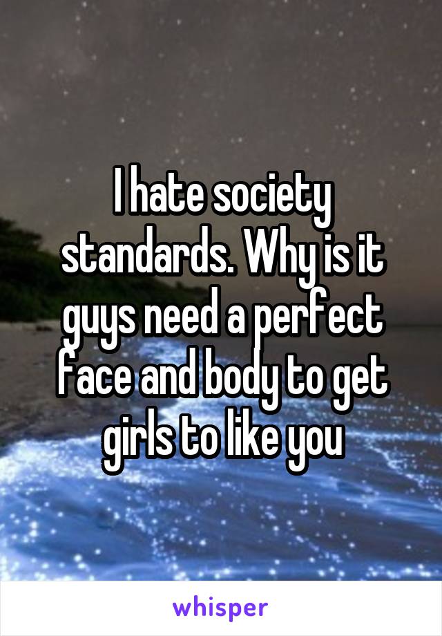 I hate society standards. Why is it guys need a perfect face and body to get girls to like you