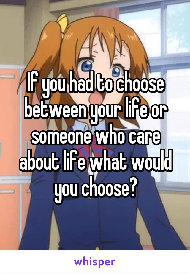 If you had to choose between your life or someone who care about life what would you choose?