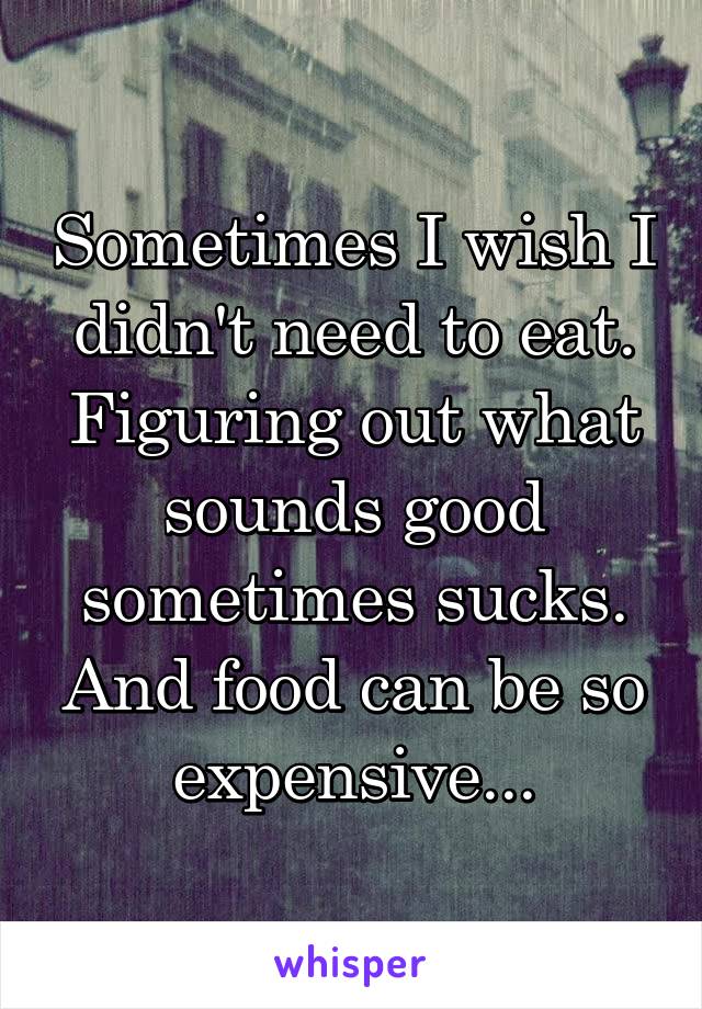 Sometimes I wish I didn't need to eat. Figuring out what sounds good sometimes sucks. And food can be so expensive...