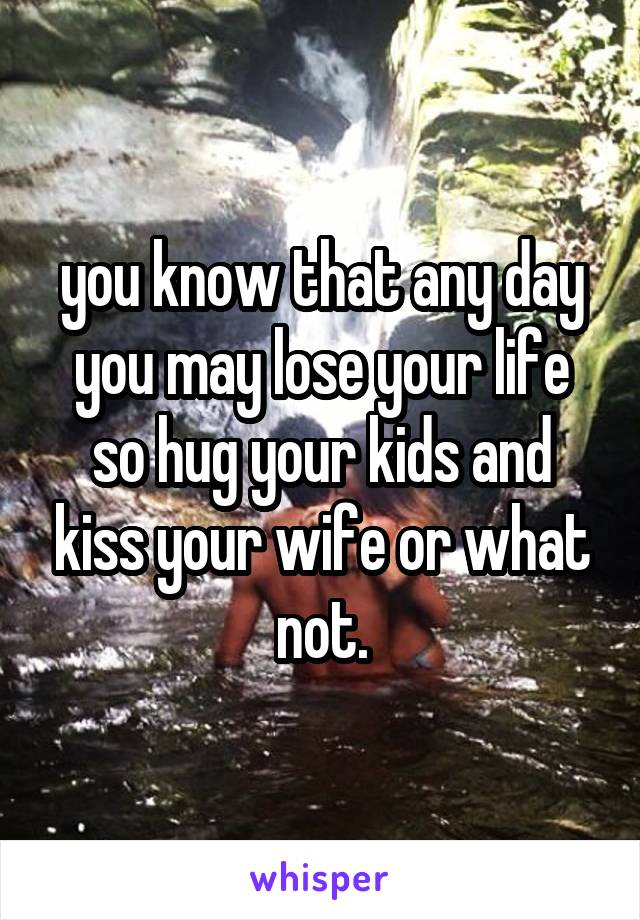 you know that any day you may lose your life so hug your kids and kiss your wife or what not.