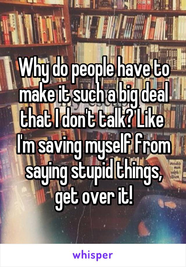 Why do people have to make it such a big deal that I don't talk? Like  I'm saving myself from saying stupid things, get over it!