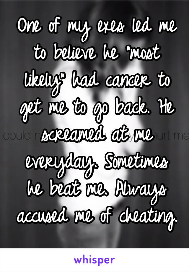 One of my exes led me to believe he "most likely" had cancer to get me to go back. He screamed at me everyday. Sometimes he beat me. Always accused me of cheating. 