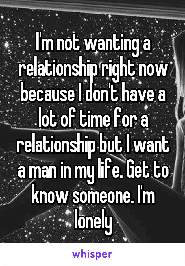 I'm not wanting a relationship right now because I don't have a lot of time for a relationship but I want a man in my life. Get to know someone. I'm lonely