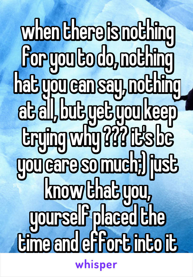 when there is nothing for you to do, nothing hat you can say, nothing at all, but yet you keep trying why ??? it's bc you care so much;) just know that you, yourself placed the time and effort into it