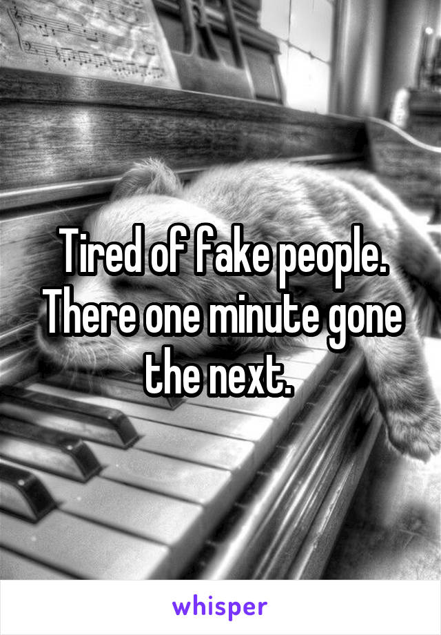 Tired of fake people. There one minute gone the next. 