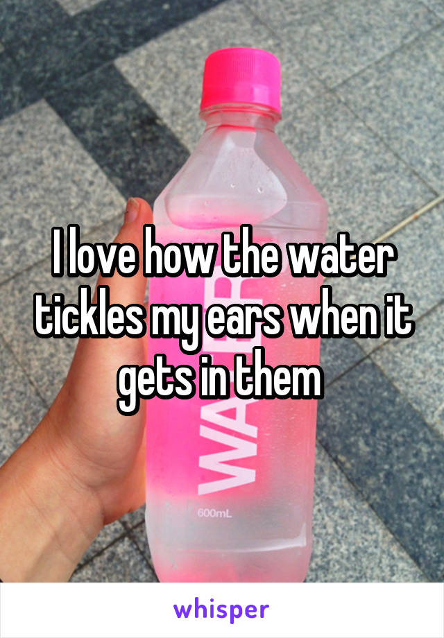 I love how the water tickles my ears when it gets in them 