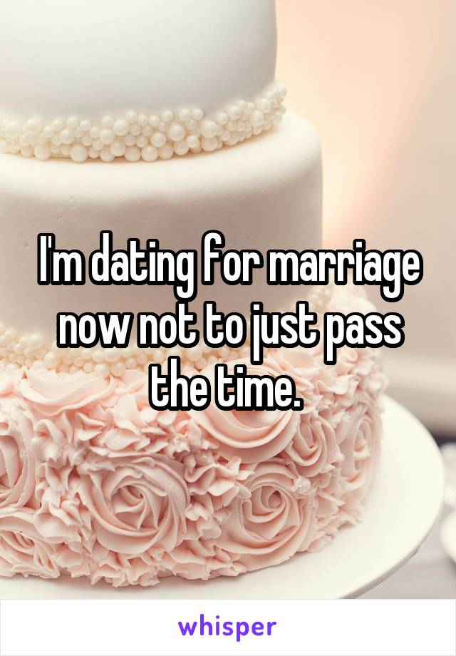 I'm dating for marriage now not to just pass the time. 