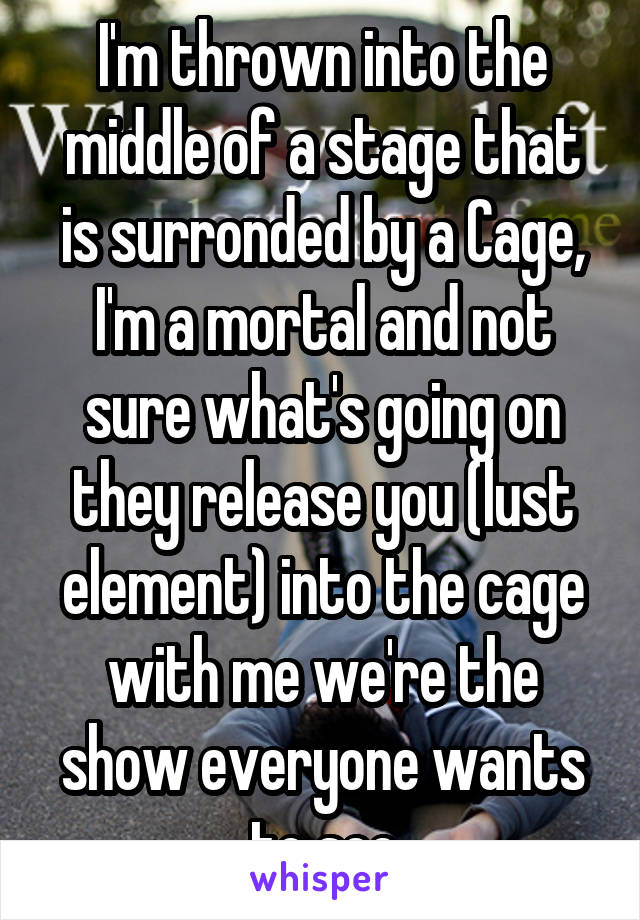 I'm thrown into the middle of a stage that is surronded by a Cage, I'm a mortal and not sure what's going on they release you (lust element) into the cage with me we're the show everyone wants to see