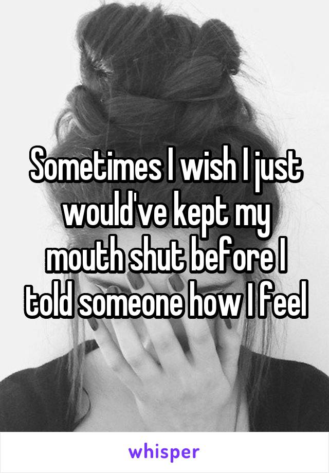 Sometimes I wish I just would've kept my mouth shut before I told someone how I feel