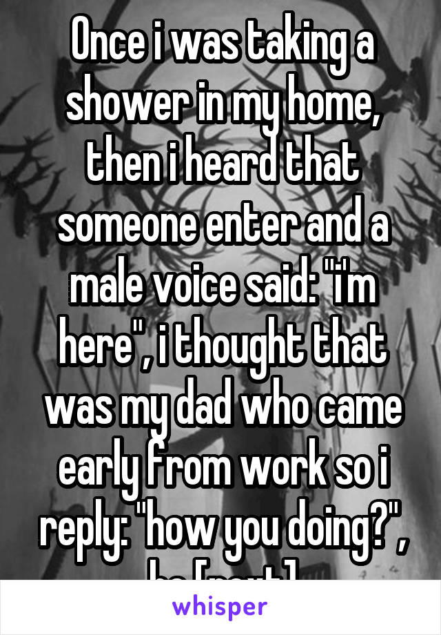 Once i was taking a shower in my home, then i heard that someone enter and a male voice said: "i'm here", i thought that was my dad who came early from work so i reply: "how you doing?", he [next]