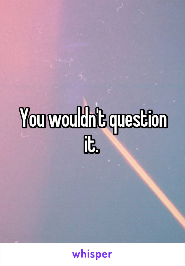 You wouldn't question it. 