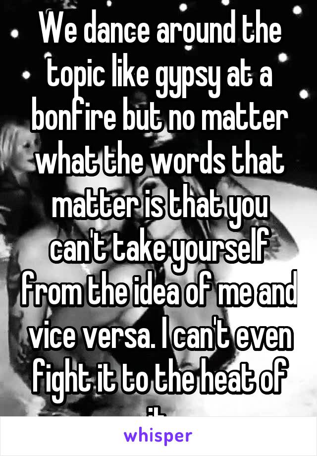 We dance around the topic like gypsy at a bonfire but no matter what the words that matter is that you can't take yourself from the idea of me and vice versa. I can't even fight it to the heat of it.