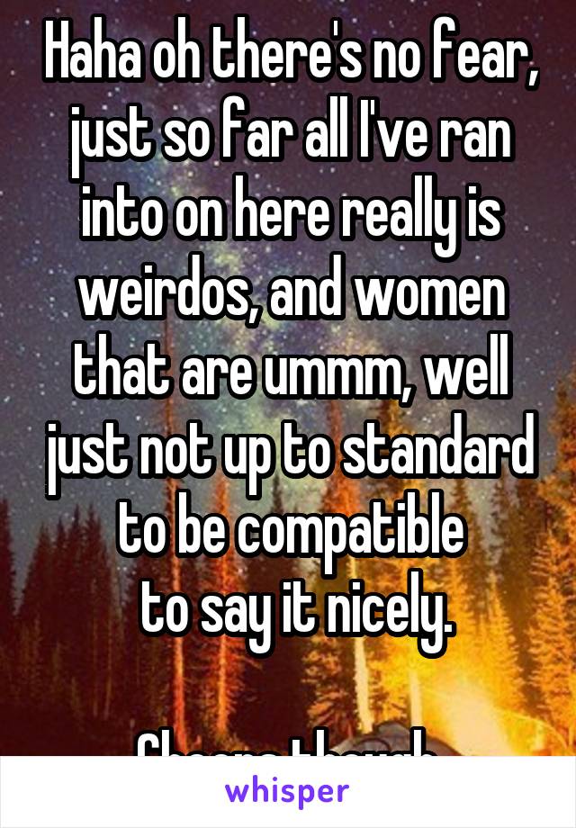 Haha oh there's no fear, just so far all I've ran into on here really is weirdos, and women that are ummm, well just not up to standard to be compatible
 to say it nicely.

Cheers though.