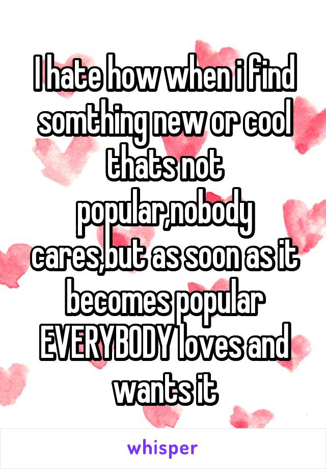 I hate how when i find somthing new or cool thats not popular,nobody cares,but as soon as it becomes popular EVERYBODY loves and wants it