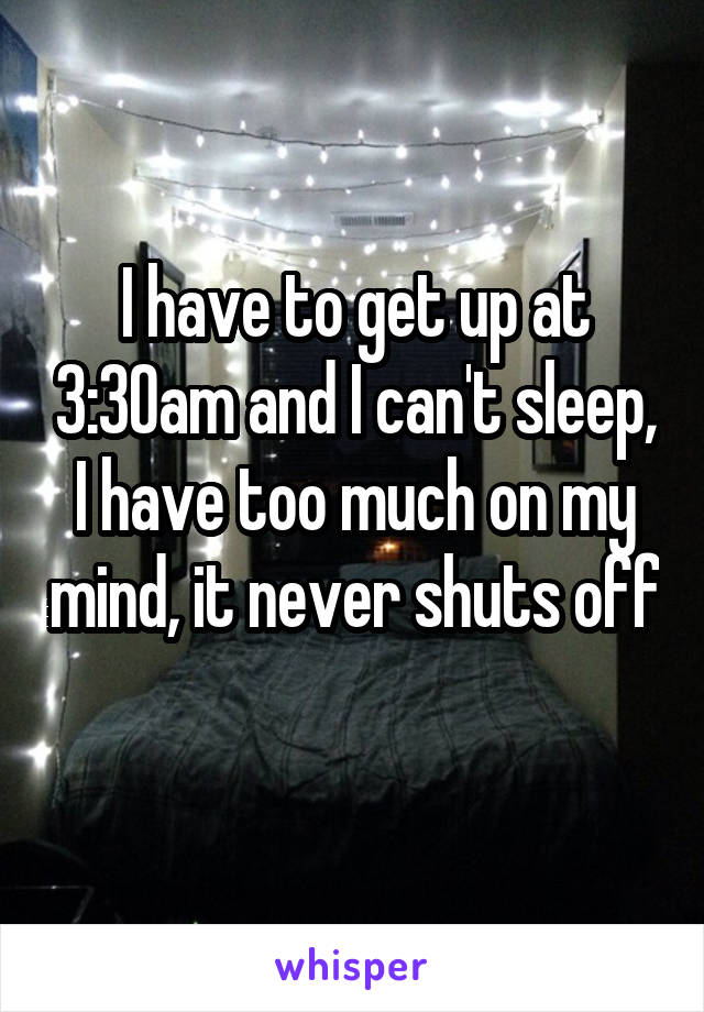 I have to get up at 3:30am and I can't sleep, I have too much on my mind, it never shuts off 