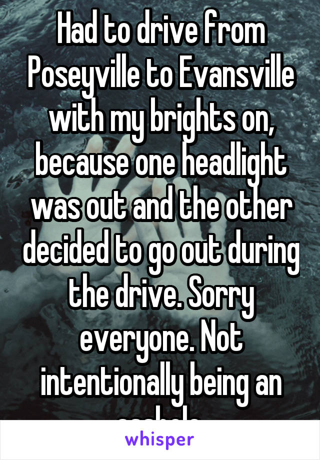 Had to drive from Poseyville to Evansville with my brights on, because one headlight was out and the other decided to go out during the drive. Sorry everyone. Not intentionally being an asshole.