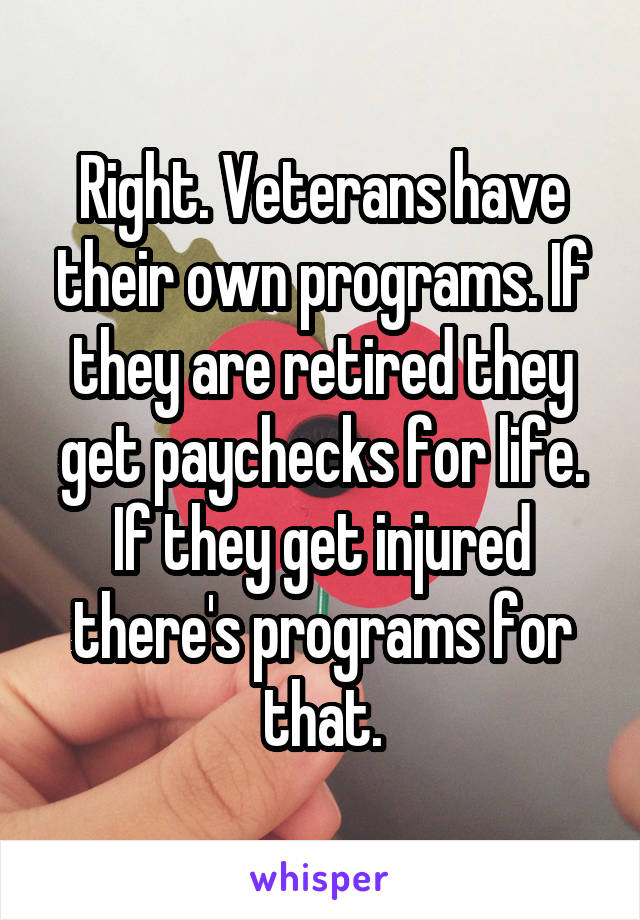 Right. Veterans have their own programs. If they are retired they get paychecks for life. If they get injured there's programs for that.