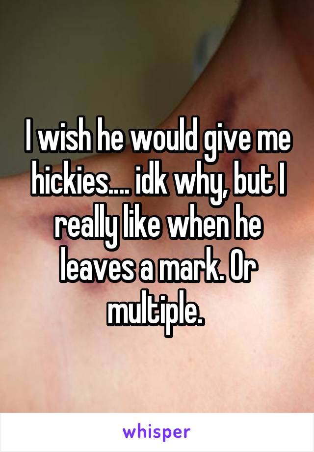 I wish he would give me hickies.... idk why, but I really like when he leaves a mark. Or multiple. 