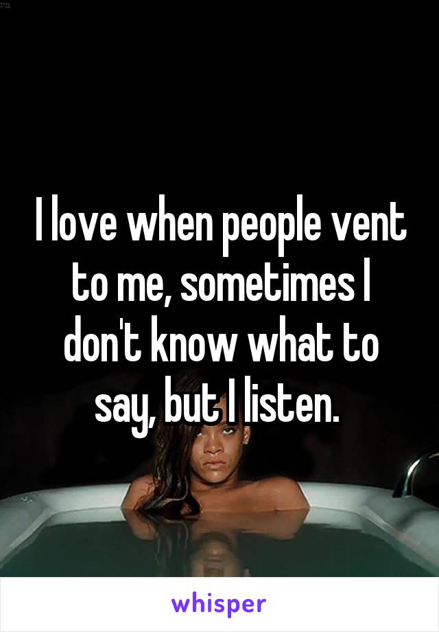 I love when people vent to me, sometimes I don't know what to say, but I listen. 