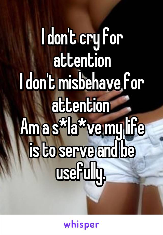 I don't cry for attention
I don't misbehave for attention 
Am a s*la*ve my life is to serve and be usefully. 
