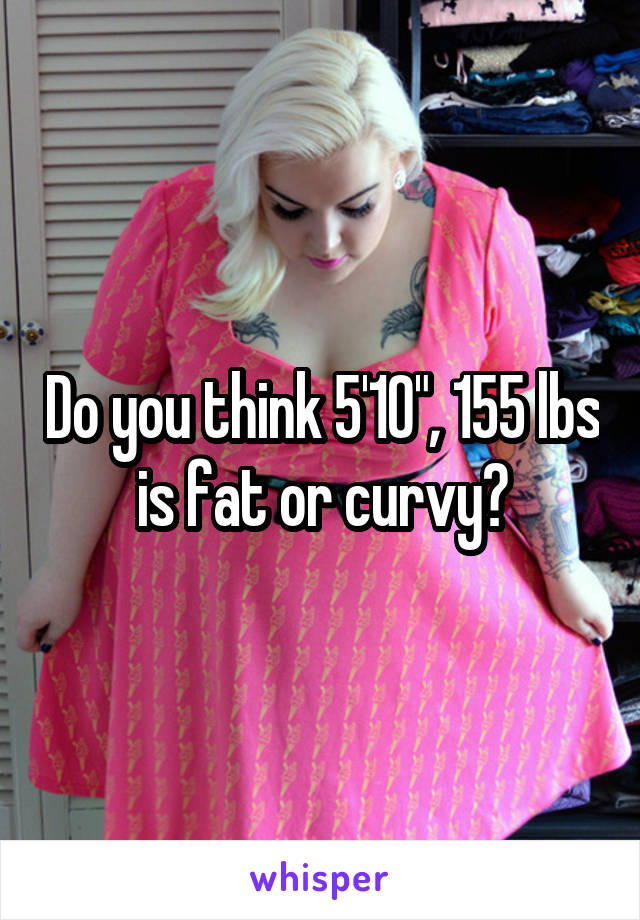 Do you think 5'10", 155 lbs is fat or curvy?