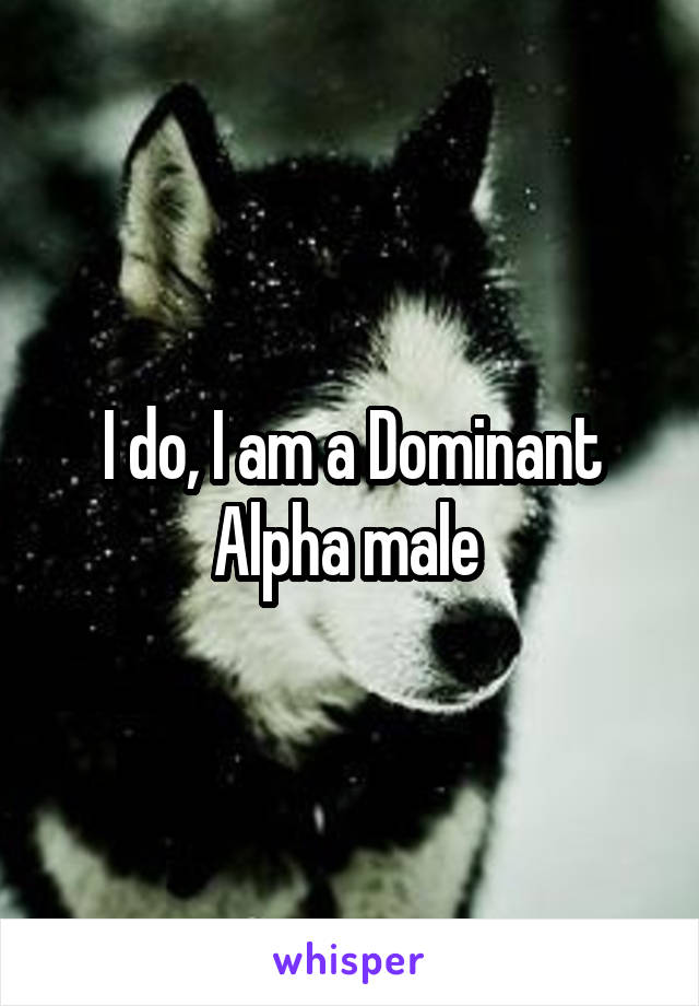 I do, I am a Dominant Alpha male 