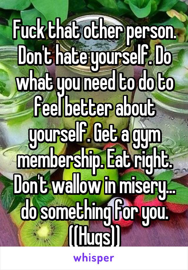  Fuck that other person. Don't hate yourself. Do what you need to do to feel better about yourself. Get a gym membership. Eat right. Don't wallow in misery... do something for you. ((Hugs))