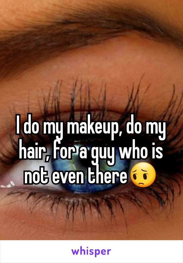 I do my makeup, do my hair, for a guy who is not even there😔