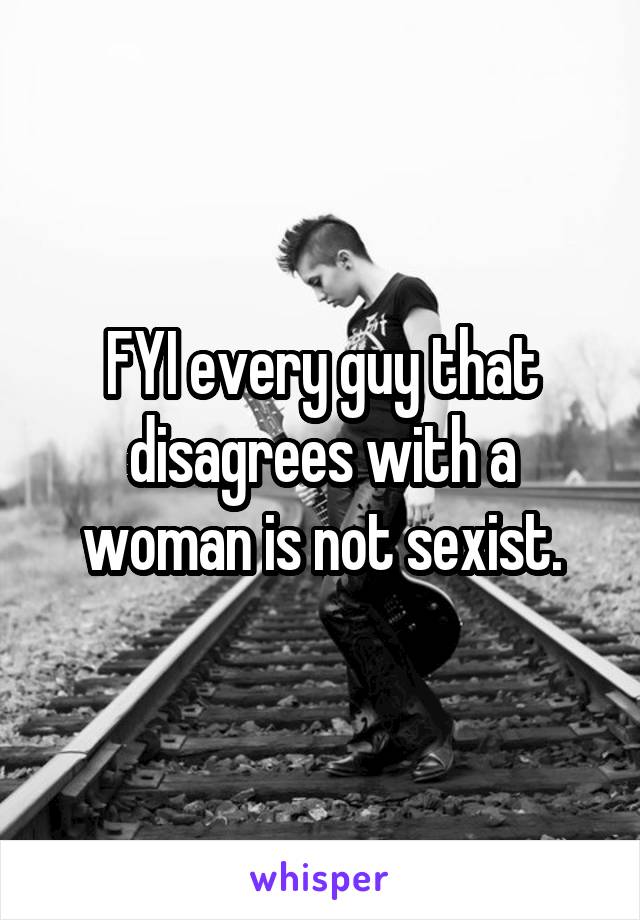 FYI every guy that disagrees with a woman is not sexist.