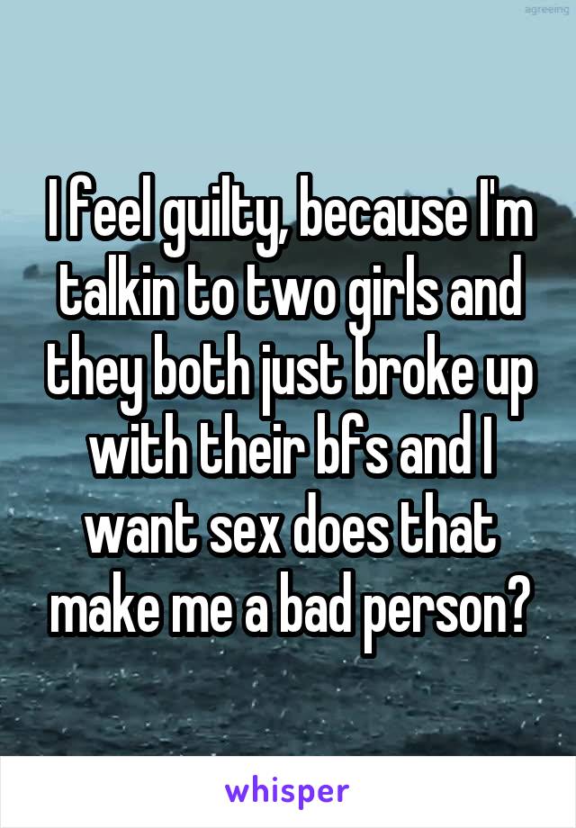 I feel guilty, because I'm talkin to two girls and they both just broke up with their bfs and I want sex does that make me a bad person?