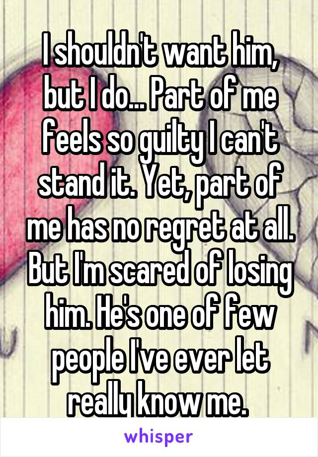 I shouldn't want him, but I do... Part of me feels so guilty I can't stand it. Yet, part of me has no regret at all. But I'm scared of losing him. He's one of few people I've ever let really know me. 