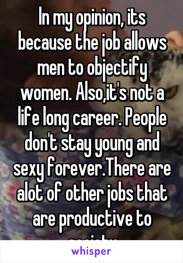 In my opinion, its because the job allows men to objectify women. Also,it's not a life long career. People don't stay young and sexy forever.There are alot of other jobs that are productive to society